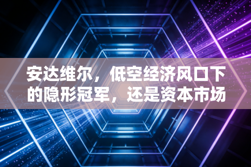 安达维尔,低空经济风口下的隐形冠军,还是资本市场的空中楼阁?