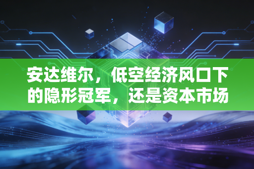 安达维尔，低空经济风口下的隐形冠军，还是资本市场的空中楼阁？