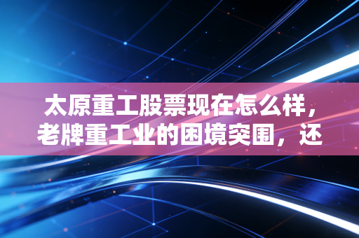 太原重工股票现在怎么样，老牌重工业的困境突围，还是价值投资的洼地？