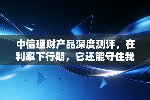 中信理财产品深度测评,在利率下行期,它还能守住我们的钱袋子吗?
