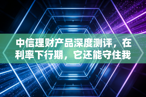中信理财产品深度测评，在利率下行期，它还能守住我们的钱袋子吗？
