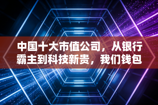 中国十大市值公司，从银行霸主到科技新贵，我们钱包里的经济晴雨表