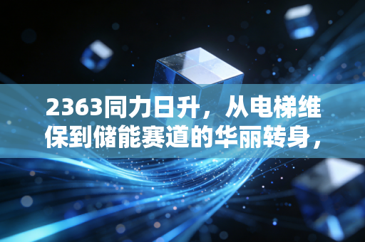 2363同力日升，从电梯维保到储能赛道的华丽转身，是机会还是陷阱？