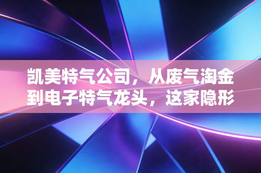 凯美特气公司,从废气淘金到电子特气龙头,这家隐形冠军的突围之路