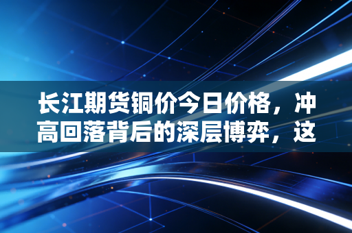 长江期货铜价今日价格,冲高回落背后的深层博弈,这轮铜牛还能跑多远?