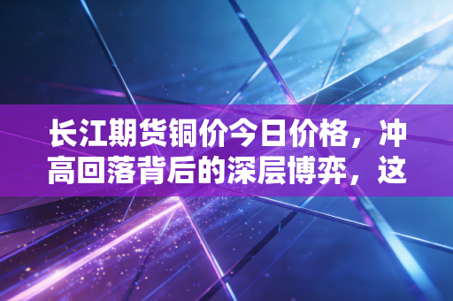 长江期货铜价今日价格,冲高回落背后的深层博弈,这轮铜牛还能跑多远?