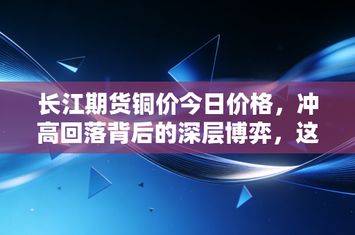 长江期货铜价今日价格，冲高回落背后的深层博弈，这轮铜牛还能跑多远？