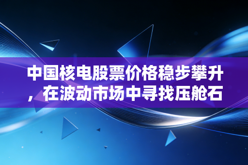 中国核电股票价格稳步攀升,在波动市场中寻找压舱石的投资智慧