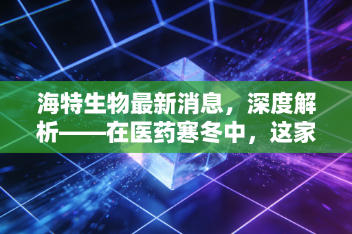 海特生物最新消息，深度解析——在医药寒冬中，这家小而美的药企能否成为下一个十年赢家？