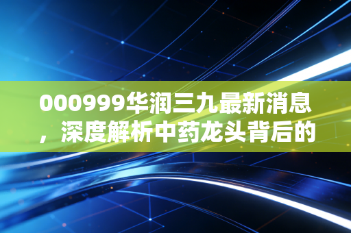 000999华润三九最新消息,深度解析中药龙头背后的业绩密码与未来投资逻辑