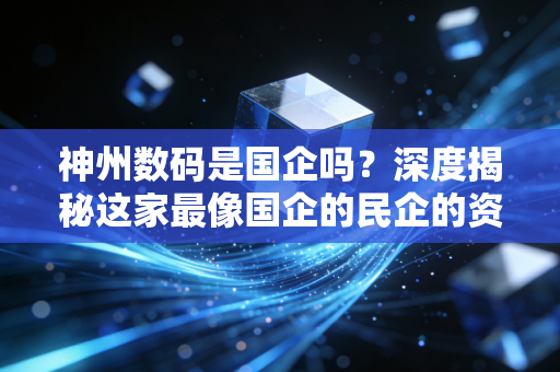 神州数码是国企吗?深度揭秘这家最像国企的民企的资本底色与信创野望