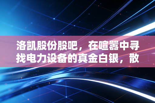 洛凯股份股吧，在喧嚣中寻找电力设备的真金白银，散户的悲欢离合录