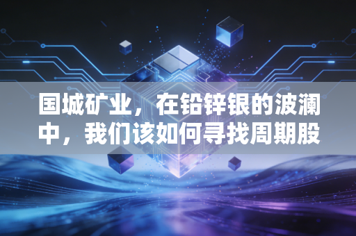 国城矿业,在铅锌银的波澜中,我们该如何寻找周期股的安全边际?
