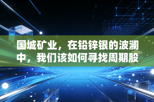 国城矿业,在铅锌银的波澜中,我们该如何寻找周期股的安全边际?