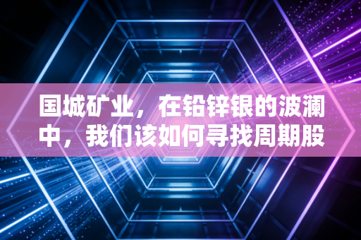 国城矿业，在铅锌银的波澜中，我们该如何寻找周期股的安全边际？