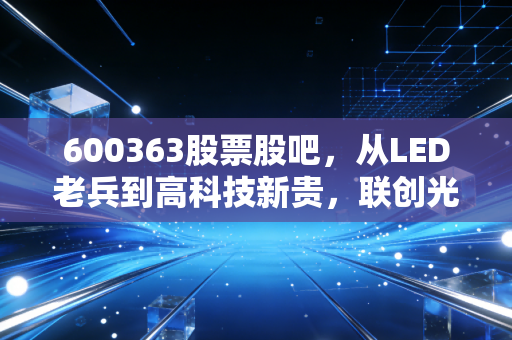 600363股票股吧,从LED老兵到高科技新贵,联创光电的蜕变之路与散户的悲欢离合