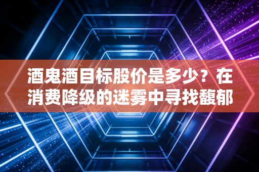 酒鬼酒目标股价是多少?在消费降级的迷雾中寻找馥郁香的估值底