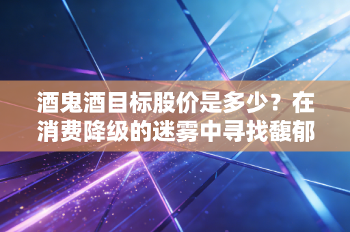 酒鬼酒目标股价是多少?在消费降级的迷雾中寻找馥郁香的估值底