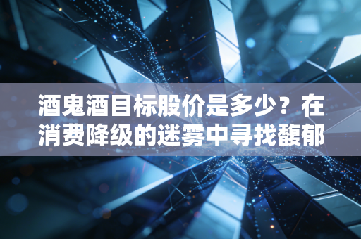 酒鬼酒目标股价是多少？在消费降级的迷雾中寻找馥郁香的估值底