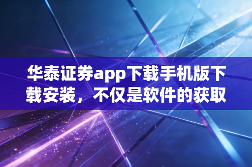 华泰证券app下载手机版下载安装,不仅是软件的获取,更是投资逻辑的重塑