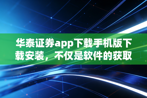 华泰证券app下载手机版下载安装，不仅是软件的获取，更是投资逻辑的重塑