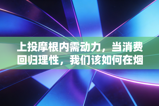 上投摩根内需动力，当消费回归理性，我们该如何在烟火气中寻找财富的阿尔法？