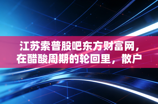 江苏索普股吧东方财富网，在醋酸周期的轮回里，散户到底在博弈什么？