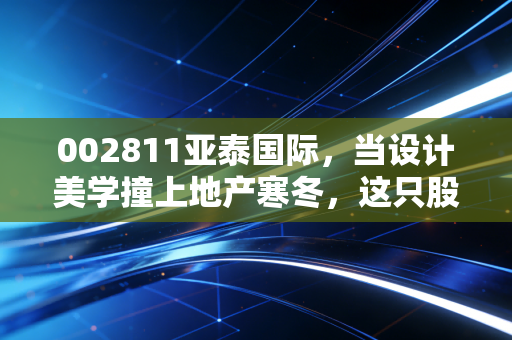 002811亚泰国际,当设计美学撞上地产寒冬,这只股还有翻身仗吗?
