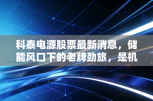 科泰电源股票最新消息，储能风口下的老牌劲旅，是机遇还是泡沫？