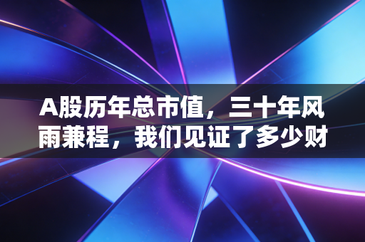 A股历年总市值,三十年风雨兼程,我们见证了多少财富神话与幻灭?