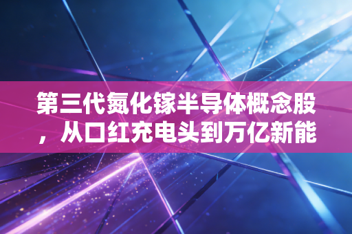 第三代氮化镓半导体概念股，从口红充电头到万亿新能源赛道，这是科技硬核还是资本泡沫？