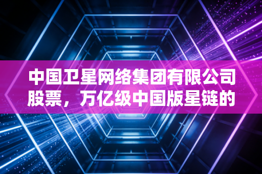 中国卫星网络集团有限公司股票，万亿级中国版星链的投资迷雾与机遇