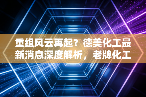 重组风云再起?德美化工最新消息深度解析,老牌化工企业的突围之路
