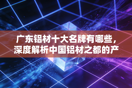 广东铝材十大名牌有哪些，深度解析中国铝材之都的产业格局与投资价值