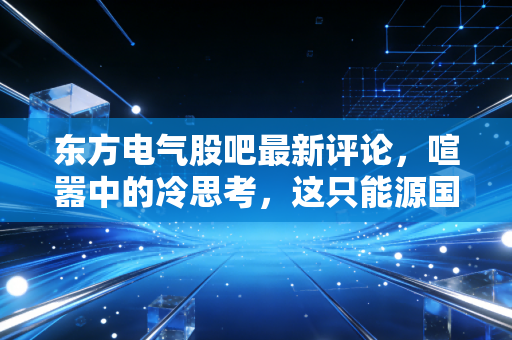 东方电气股吧最新评论,喧嚣中的冷思考,这只能源国家队到底值不值得守候?