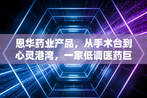 恩华药业产品,从手术台到心灵港湾,一家低调医药巨头的长期主义突围