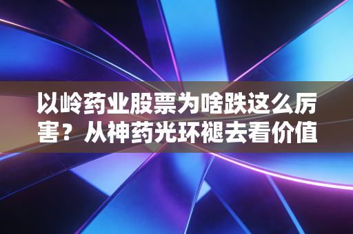 以岭药业股票为啥跌这么厉害?从神药光环褪去看价值回归的残酷真相