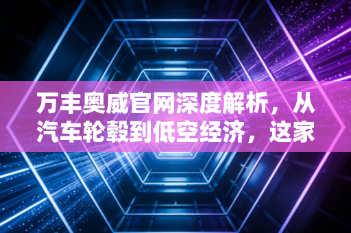 万丰奥威官网深度解析,从汽车轮毂到低空经济,这家公司凭什么成为资本市场的宠儿?