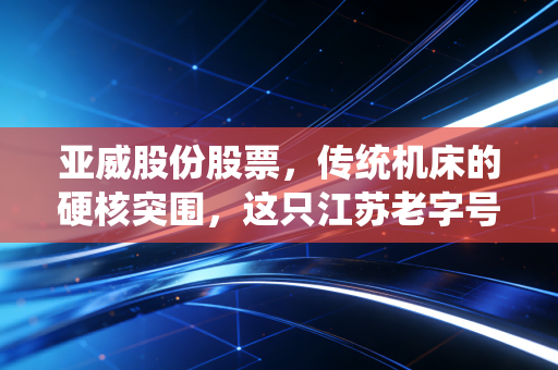 亚威股份股票，传统机床的硬核突围，这只江苏老字号能否撑起你的智能制造梦？