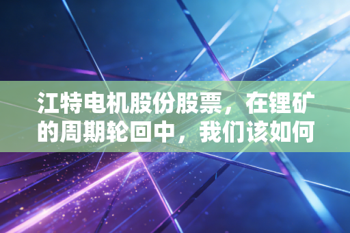 江特电机股份股票,在锂矿的周期轮回中,我们该如何寻找穿越风暴的定力?