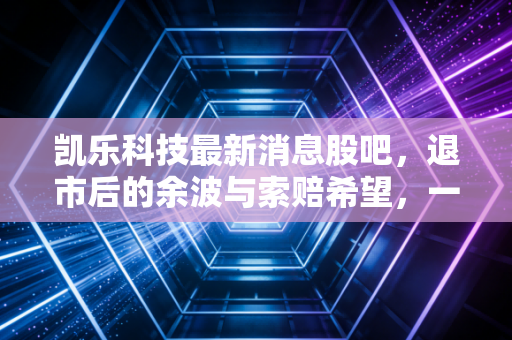 凯乐科技最新消息股吧，退市后的余波与索赔希望，一个老股民的血泪自白