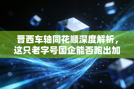 晋西车轴同花顺深度解析,这只老字号国企能否跑出加速度?