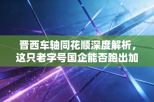 晋西车轴同花顺深度解析,这只老字号国企能否跑出加速度?