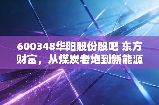 600348华阳股份股吧 东方财富,从煤炭老炮到新能源新贵,一场关于耐心与信仰的博弈