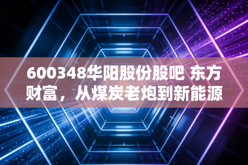 600348华阳股份股吧 东方财富，从煤炭老炮到新能源新贵，一场关于耐心与信仰的博弈