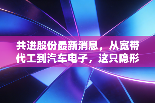 共进股份最新消息，从宽带代工到汽车电子，这只隐形冠军到底值不值得重仓？
