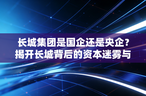 长城集团是国企还是央企？揭开长城背后的资本迷雾与身份真相