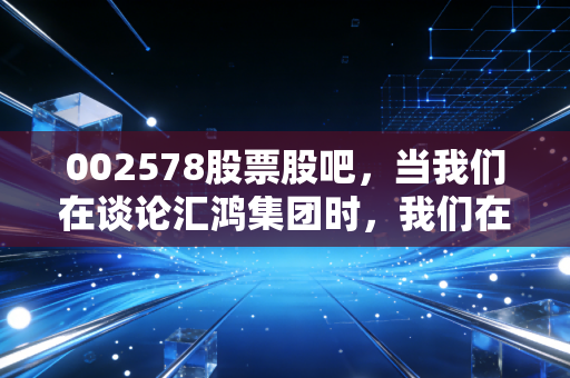 002578股票股吧,当我们在谈论汇鸿集团时,我们在谈论什么?——一个老股民眼中的慢生活投资