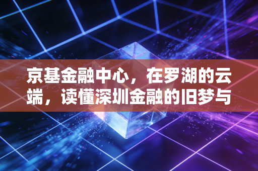京基金融中心，在罗湖的云端，读懂深圳金融的旧梦与新局