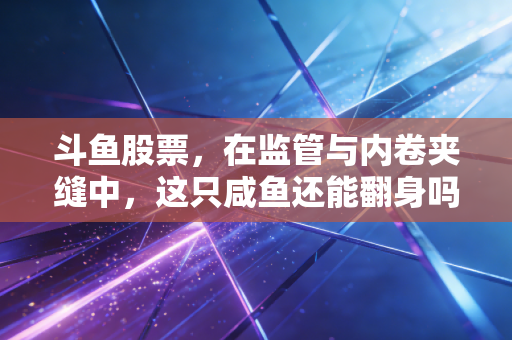 斗鱼股票，在监管与内卷夹缝中，这只咸鱼还能翻身吗？